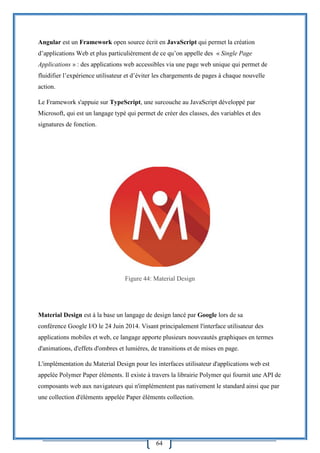 64
Angular est un Framework open source écrit en JavaScript qui permet la création
d’applications Web et plus particulièrement de ce qu’on appelle des « Single Page
Applications » : des applications web accessibles via une page web unique qui permet de
fluidifier l’expérience utilisateur et d’éviter les chargements de pages à chaque nouvelle
action.
Le Framework s'appuie sur TypeScript, une surcouche au JavaScript développé par
Microsoft, qui est un langage typé qui permet de créer des classes, des variables et des
signatures de fonction.
Figure 44: Material Design
Material Design est à la base un langage de design lancé par Google lors de sa
conférence Google I/O le 24 Juin 2014. Visant principalement l'interface utilisateur des
applications mobiles et web, ce langage apporte plusieurs nouveautés graphiques en termes
d'animations, d'effets d'ombres et lumières, de transitions et de mises en page.
L'implémentation du Material Design pour les interfaces utilisateur d'applications web est
appelée Polymer Paper éléments. Il existe à travers la librairie Polymer qui fournit une API de
composants web aux navigateurs qui n'implémentent pas nativement le standard ainsi que par
une collection d'éléments appelée Paper éléments collection.
 