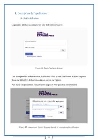 66
4. Description de l’application
A. Authentification
La première interface qui apparait est celle de l’authentification :
Figure 46: Page d’authentification
Lors de sa première authentification, l’utilisateur saisie le nom d’utilisateur et le mot de passe
donné par défaut lors de la création de son compte par l’admin.
Puis il doit obligatoirement changer le mot de passer pour garder sa confidentialité
Figure 47: changement de mot de passe lors de la première authentification
 