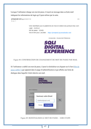 67
Lorsque l’utilisateur change son mot de passe, il reçoit un message dans sa boite mail
indiquant les informations de login qu’il peut utiliser par la suite.
Figure 48: CONFIRMATION DE CHANGEMENT DE MOT DE PASSE PAR MAIL
Si l’utilisateur a oublié son mot de passe, il peut le réinitialiser en cliquant sur le lien (Mot de
passe oublié ?) qui apparait dans la page d’authentification et qui affiche une boite de
dialogue dans laquelle il doit réécrire son mail.
Figure 49: REINITIALISER LE MOT DE PASSE – 1ERE ETAPE
 