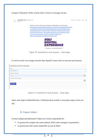 68
Lorsque l’utilisateur vérifie sa boite mail, il trouve le message suivant :
Ce lien le revoie vers la page suivante dans laquelle il peut saisir le nouveau mot de passe.
Figure 51: réinitialiser le mot de passe – 3ème étape
Après cette étape d’authentification, l’utilisateur peut accéder à son propre espace selon son
rôle.
B. Espace Admin :
Comme indiqué précédemment l’admin est l’acteur responsable de :
 La gestion des comptes des autres admins, Skill center managers et partenaires.
 La gestion des skill centers disponible au sein de SQLI.
Figure 50: réinitialiser le mot de passe – 2ème étape
 
