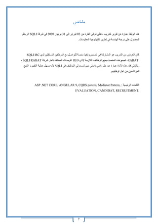 7
‫ملخص‬
‫تقرير‬ ‫عن‬ ‫عبارة‬ ‫الوثيقة‬ ‫هذه‬‫ل‬‫من‬ ‫الفترة‬ ‫في‬ ‫تم‬ ‫داخلي‬ ‫تدريب‬03‫إلى‬ ‫فبراير‬31‫يوليوز‬2020‫شركة‬ ‫في‬SQLI,‫الرباط‬
‫المعلومات‬ ‫تكنولوجيا‬ ‫تطوير‬ ‫في‬ ‫الهندسة‬ ‫درجة‬ ‫على‬ ‫للحصول‬.
‫في‬ ‫المشاركة‬ ‫هو‬ ‫التدريب‬ ‫من‬ ‫الغرض‬ ‫كان‬‫ل‬ ‫منصة‬ ‫وتنفيذ‬ ‫تصميم‬‫مع‬ ‫لتواصل‬‫ال‬‫موظفي‬‫ن‬‫لدى‬ ‫المستقلين‬SQLI ISC
RABAT‫ه‬ ‫تجمع‬ ،‫الالزمة‬ ‫الوظائف‬ ‫جميع‬ ‫المنصة‬ ‫ذه‬‫إلدارة‬RH‫داخل‬ ‫المختلفة‬ ‫للوحدات‬‫شركة‬SQLI RABAT،
‫األداة‬ ‫هذه‬ ‫فإن‬ ‫وبالتالي‬‫عن‬ ‫عبارة‬‫داخلي‬ ‫رقمي‬ ‫حل‬‫مهم‬‫في‬ ‫التوظيف‬ ‫لمسؤولي‬SQLI‫التقييم‬ ‫عملية‬ ‫يسهل‬ ‫ألنه‬‫و‬‫ال‬‫تتبع‬
‫ل‬‫لمر‬‫ت‬‫شحين‬‫اجل‬ ‫من‬‫توظيف‬‫هم‬.
‫الرئيسية‬ ‫الكلمات‬ASP .NET CORE, ANGULAR 9, CQRS pattern, Mediator Pattern, :
EVALUATION, CANDIDAT, RECRUITMENT.
 