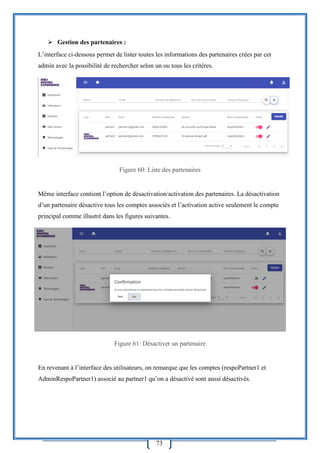73
 Gestion des partenaires :
L’interface ci-dessous permet de lister toutes les informations des partenaires crées par cet
admin avec la possibilité de rechercher selon un ou tous les critères.
Figure 60: Liste des partenaires
Même interface contient l’option de désactivation/activation des partenaires. La désactivation
d’un partenaire désactive tous les comptes associés et l’activation active seulement le compte
principal comme illustré dans les figures suivantes.
Figure 61: Désactiver un partenaire
En revenant à l’interface des utilisateurs, on remarque que les comptes (respoPartner1 et
AdminRespoPartner1) associé au partner1 qu’on a désactivé sont aussi désactivés.
 