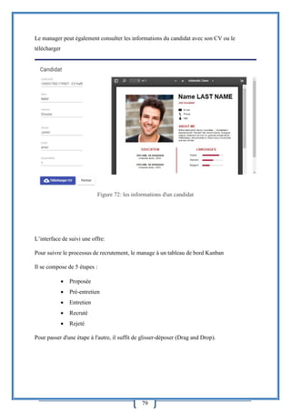 79
Le manager peut également consulter les informations du candidat avec son CV ou le
télécharger
Figure 72: les informations d'un candidat
L’interface de suivi une offre:
Pour suivre le processus de recrutement, le manage à un tableau de bord Kanban
Il se compose de 5 étapes :
 Proposée
 Pré-entretien
 Entretien
 Recruté
 Rejeté
Pour passer d'une étape à l'autre, il suffit de glisser-déposer (Drag and Drop).
 