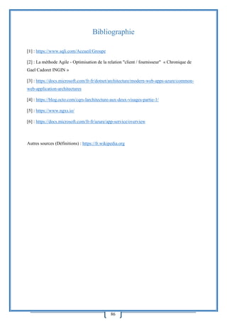 86
Bibliographie
[1] : https://www.sqli.com/Accueil/Groupe
[2] : La méthode Agile - Optimisation de la relation "client / fournisseur" « Chronique de
Gael Cadoret INGIN »
[3] : https://docs.microsoft.com/fr-fr/dotnet/architecture/modern-web-apps-azure/common-
web-application-architectures
[4] : https://blog.octo.com/cqrs-larchitecture-aux-deux-visages-partie-1/
[5] : https://www.ngxs.io/
[6] : https://docs.microsoft.com/fr-fr/azure/app-service/overview
Autres sources (Définitions) : https://fr.wikipedia.org
 