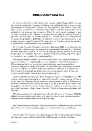 1 | P a g e
Juin 2021
INTRODUCTION GENERALE
De nos jours, il est devenu nécessaire de faire un stage parce qu’il augmente les chances
de trouver un emploi après l’obtention du diplôme et de s’adapter facilement au marché. Les
établissements d’enseignement supérieur ont des objectifs et des intérêts à créer des
occasions pour leurs étudiants de pénétrer facilement le marché et de les sensibiliser à leurs
compétences et aptitudes. Les entreprises offrent des compétences pratiques et des
occasions d’expérience aux étudiants. Les entreprises par le biais de stages faciliteront le
processus de découverte de talents adaptés à la culture interne de l’entreprise et
d’augmenter la productivité de l’entité. Les établissements d’enseignement supérieur et les
entreprises ont un objectif commun d’offrir des stages aux étudiants comme une occasion
d’augmenter les chances de concourir pour des emplois.
En raison de l’absence d’un système de gestion des stages (SGS), le couplage des trois
piliers Etudiants, Etablissements d'enseignement supérieur et Entreprises (E-E-E) est difficile
et prend beaucoup de temps. Le SGS est un outil qui permet d’alléger le processus
d’exploration et de recherche d’expérience d’apprentissage professionnel, en particulier pour
les étudiants, et une réduction du temps et des efforts.
Dans le contexte et la région où nous vivons, nous n’offrons pas un bon environnement
de communication pour les piliers (E-E-E) en raison de l’absence d’un SGS. L’absence d’un
SGS comporte de nombreux inconvénients; par conséquent, les entreprises utilisent
différentes sources pour trouver un stagiaire. Les établissements d’enseignement supérieur
n’ont pas de système pour faciliter les processus de demande de stage et de participation.
Ainsi, l’objectif de cette étude est de surmonter certains obstacles en raison de l’absence
d’un système de gestion centralisé dans le contexte des stages.
Pour la validation de mon projet de fin d’études en ingénierie informatique spécialité
systèmes d'information, j’ai réalisé un stage professionnel de quatre mois au sein d’une
société de conseil dénommé INODEV “Innovation Development Education” et dirigée par son
fondateur Professeur Issam Oueslati. Ce stage a été pour moi une grande source des
compétences et d’expériences car j’ai pu mettre en pratique mes connaissances et en
apprendre d’autres plus efficaces, et en particulier j’ai été trainé aux responsabilités de chef
de projet.
Mes vifs remerciements sont tout d’abord adressé à Monsieur le Professeur NAOUFEL
KRAEIM qui nous a fait l’honneur de diriger ce travail de recherche avec toute sa disponibilité,
sa rigueur scientifique et son sens d’écoute et d’échange.
Mes remerciements s’adressent à Monsieur le Professeur ISSAM OUESLATI pour m’avoir
accueilli dans son entreprise, encouragé, guidé et soutenu durant mon apprentissage.
Je remercie les membres de l’équipe de développeurs informaticiens que j’ai gérés tout au
long du projet, à savoir Monsieur HASSIMIOU GUEYE et mademoiselle Divine kiwaka.
 