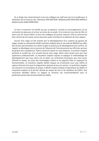 2 | P a g e
Juin 2021
Et, je dirige mes remerciements à tous les collègues du staff avec qui j’ai travaillé pour la
réalisation de ce travail je cite : Monsieur HEDI BEN DHIF, Mademoiselle HAIFA BEN AMOR et
Mademoiselle ASMA BORCHANI.
Je tiens à remercier ma famille qui par sa patience, conseils et encouragements j’ai pu
surmonter les épreuves et arriver au terme de ce projet. Et je remercie mes amis de JNU, et
parmi eux, M. Gasmi Sofien, et tous mes collègues du bureau national. Enfin je remercie de
près comme de loin toutes autres personne ayant contribué à la rédaction de mon rapport.
Durant mon stage j’ai été orienté vers le développement d’un système de gestion de
stages, études et volontariats SGSEV (solution intégrée dans le site web de INODEV) qui offre
des services personnalisés aux clients et gère le processus de développement de carrière. Ce
rapport se développe ainsi au prisme de l’absence de l’environnement qui offre des services
de gestion des compétences. Notre travail est reparti en cinq chapitres. Le premier chapitre
présente la société qui m’a accueilli durant mon stage, décrit notre projet ainsi que mon
expérience professionnelle. Le deuxième chapitre expose et explique la méthodologie de
développement que nous avons mis en place, les contraintes techniques que nous avons
affronté et résolu, les choix des technologies utilisés et les objectifs fixés en exposant les
fonctionnalités. Le troisième chapitre détails chaque cas d’utilisation (use case raffiné et
capture d’écran) ainsi que les diagrammes textuels de tous les sprints. Le quatrième chapitre
est consacré à la conception du projet, il définit l’aspect statique et dynamique du SGSEV, le
cinquième chapitre et le dernier dévoile les étapes de test et de validation du SGSEV. Une
conclusion détaillée clôture ce rapport et annonce nos recommandations pour le
perfectionnement des fonctionnalités du SGSEV.
 