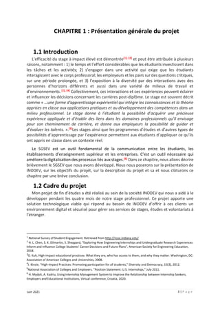 3 | P a g e
Juin 2021
CHAPITRE 1 : Présentation générale du projet
1.1 Introduction
L’efficacité du stage à impact élevé est démontrée[1], [2] et peut être attribuée à plusieurs
raisons, notamment : 1) le temps et l’effort considérables que les étudiants investissent dans
les tâches et les activités; 2) s’engager dans une activité qui exige que les étudiants
interagissent avec le corps professoral; les employeurs et les pairs sur des questions critiques,
sur une période prolongée, et 3) l’exposition à la diversité par des interactions avec des
personnes d’horizons différents et aussi dans une variété de milieux de travail et
d’environnements. [3], [4] Collectivement, ces interactions et ces expériences peuvent éclairer
et influencer les décisions concernant les carrières post-diplôme. Le stage est souvent décrit
comme « …une forme d’apprentissage expérientiel qui intègre les connaissances et la théorie
apprises en classe aux applications pratiques et au développement des compétences dans un
milieu professionnel. Le stage donne à l’étudiant la possibilité d’acquérir une précieuse
expérience appliquée et d’établir des liens dans les domaines professionnels qu’il envisage
pour son cheminement de carrière, et donne aux employeurs la possibilité de guider et
d’évaluer les talents. ».[5]Les stages ainsi que les programmes d’études et d’autres types de
possibilités d’apprentissage par l’expérience permettent aux étudiants d’appliquer ce qu’ils
ont appris en classe dans un contexte réel.
Le SGSEV est un outil fondamental de la communication entre les étudiants, les
établissements d’enseignement supérieur et les entreprises. C’est un outil nécessaire qui
améliore la digitalisation des processus liés aux stages.[6] Dans ce chapitre, nous allons décrire
brièvement le SGSEV que nous avons développé. Nous nous poserons sur la présentation de
INODEV, sur les objectifs du projet, sur la description du projet et sa et nous clôturons ce
chapitre par une brève conclusion.
1.2 Cadre du projet
Mon projet de fin d’études a été réalisé au sein de la société INODEV qui nous a aidé à le
développer pendant les quatre mois de notre stage professionnel. Ce projet apporte une
solution technologique viable qui répond au besoin de INODEV d’offrir à ces clients un
environnement digital et sécurisé pour gérer ses services de stages, études et volontariats à
l’étranger.
1
National Survey of Student Engagement. Retrieved from http://nsse.indiana.edu/.
2
H. L. Chen, S. K. Gilmartin, S. Sheppard, “Exploring How Engineering Internships and Undergraduate Research Experiences
Inform and Influence College Students’ Career Decisions and Future Plans”, American Society for Engineering Education,
2018.
3
G. Kuh, High-impact educational practices: What they are, who has access to them, and why they matter. Washington, DC:
Association of American Colleges and Universities, 2008.
4
J. Kinzie, “High-Impact Practices: Promoting participation for all students,” Diversity and Democracy, 15(3), 2012.
5
National Association of Colleges and Employers. ”Position Statement: U.S. Internships,” July 2011.
6
H. Mydyti, A. Kadriu, Using Internship Management System to Improve the Relationship between Internship Seekers,
Employers and Educational Institutions, Virtual conference, Croatia, 2020.
 