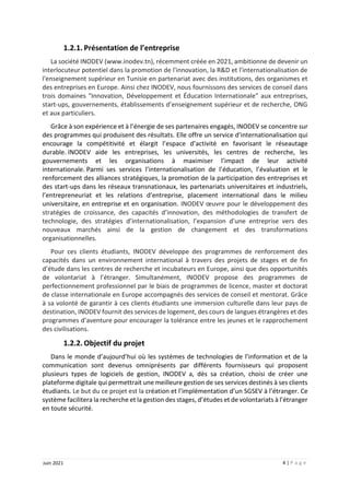 4 | P a g e
Juin 2021
1.2.1. Présentation de l’entreprise
La société INODEV (www.inodev.tn), récemment créée en 2021, ambitionne de devenir un
interlocuteur potentiel dans la promotion de l'innovation, la R&D et l'internationalisation de
l'enseignement supérieur en Tunisie en partenariat avec des institutions, des organismes et
des entreprises en Europe. Ainsi chez INODEV, nous fournissons des services de conseil dans
trois domaines "Innovation, Développement et Éducation Internationale" aux entreprises,
start-ups, gouvernements, établissements d’enseignement supérieur et de recherche, ONG
et aux particuliers.
Grâce à son expérience et à l’énergie de ses partenaires engagés, INODEV se concentre sur
des programmes qui produisent des résultats. Elle offre un service d’internationalisation qui
encourage la compétitivité et élargit l’espace d’activité en favorisant le réseautage
durable. INODEV aide les entreprises, les universités, les centres de recherche, les
gouvernements et les organisations à maximiser l’impact de leur activité
internationale. Parmi ses services l’internationalisation de l’éducation, l’évaluation et le
renforcement des alliances stratégiques, la promotion de la participation des entreprises et
des start-ups dans les réseaux transnationaux, les partenariats universitaires et industriels,
l’entrepreneuriat et les relations d’entreprise, placement international dans le milieu
universitaire, en entreprise et en organisation. INODEV œuvre pour le développement des
stratégies de croissance, des capacités d’innovation, des méthodologies de transfert de
technologie, des stratégies d’internationalisation, l’expansion d’une entreprise vers des
nouveaux marchés ainsi de la gestion de changement et des transformations
organisationnelles.
Pour ces clients étudiants, INODEV développe des programmes de renforcement des
capacités dans un environnement international à travers des projets de stages et de fin
d’étude dans les centres de recherche et incubateurs en Europe, ainsi que des opportunités
de volontariat à l’étranger. Simultanément, INODEV propose des programmes de
perfectionnement professionnel par le biais de programmes de licence, master et doctorat
de classe internationale en Europe accompagnés des services de conseil et mentorat. Grâce
à sa volonté de garantir à ces clients étudiants une immersion culturelle dans leur pays de
destination, INODEV fournit des services de logement, des cours de langues étrangères et des
programmes d’aventure pour encourager la tolérance entre les jeunes et le rapprochement
des civilisations.
1.2.2. Objectif du projet
Dans le monde d’aujourd’hui où les systèmes de technologies de l’information et de la
communication sont devenus omniprésents par différents fournisseurs qui proposent
plusieurs types de logiciels de gestion, INODEV a, dès sa création, choisi de créer une
plateforme digitale qui permettrait une meilleure gestion de ses services destinés à ses clients
étudiants. Le but du ce projet est la création et l’implémentation d’un SGSEV à l’étranger. Ce
système facilitera la recherche et la gestion des stages, d’études et de volontariats à l’étranger
en toute sécurité.
 