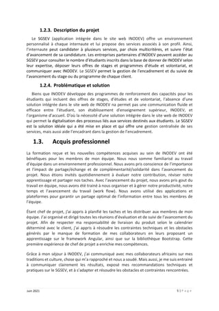 5 | P a g e
Juin 2021
1.2.3. Description du projet
Le SGSEV (application intégrée dans le site web INODEV) offre un environnement
personnalisé à chaque internaute et lui propose des services associés à son profil. Ainsi,
l’internaute peut candidater à plusieurs services, par choix multicritères, et suivre l’état
d’avancement de sa candidature. Les entreprises partenaires d’INODEV peuvent accéder au
SGSEV pour consulter le nombre d’étudiants inscrits dans la base de donner de INODEV selon
leur expertise, déposer leurs offres de stages et programmes d’étude et volontariat, et
communiquer avec INODEV. Le SGSEV permet la gestion de l’encadrement et du suivie de
l’avancement du stage ou du programme de chaque client.
1.2.4. Problématique et solution
Biens que INODEV développe des programmes de renforcement des capacités pour les
étudiants qui incluent des offres de stages, d’études et de volontariat, l’absence d’une
solution intégrée dans le site web de INODEV na permet pas une communication fluide et
efficace entre l’étudiant, son établissement d'enseignement supérieur, INODEV, et
l’organisme d’accueil. D’où la nécessité d’une solution intégrée dans le site web de INODEV
qui permet la digitalisation des processus liés aux services destinés aux étudiants. Le SGSEV
est la solution idéale qui a été mise en place et qui offre une gestion centralisée de ses
services, mais aussi aide l’encadrant dans la gestion de l’encadrement.
1.3. Acquis professionnel
La formation reçue et les nouvelles compétences acquises au sein de INODEV ont été
bénéfiques pour les membres de mon équipe. Nous nous somme familiarisé au travail
d’équipe dans un environnement professionnel. Nous avons pris conscience de l’importance
et l’impact de partage/échange et de complémentarité/solidarité dans l’avancement du
projet. Nous étions invités quotidiennement à évaluer notre contribution, réviser notre
apprentissage et partager nos taches. Avec l’avancement du projet, nous avons pris gout du
travail en équipe, nous avons été trainé à nous organiser et à gérer notre productivité, notre
temps et l’avancement du travail (work flow). Nous avons utilisé des applications et
plateformes pour garantir un partage optimal de l’information entre tous les membres de
l’équipe.
Étant chef de projet, j’ai appris à planifié les taches et les distribuer aux membres de mon
équipe. J’ai organisé et dirigé toutes les réunions d’évaluation et de suivi de l’avancement du
projet. Afin de respecter ma responsabilité de livraison du produit selon le calendrier
déterminé avec le client, j’ai appris à résoudre les contraintes techniques et les obstacles
générés par le manque de formation de mes collaborateurs en leurs proposant un
apprentissage sur le framework Angular, ainsi que sur la bibliothèque Bootstrap. Cette
première expérience de chef de projet a enrichie mes compétences.
Grâce à mon séjour à INODEV, j’ai communiqué avec mes collaborateurs africains sur mes
traditions et culture, chose qui m’a rapproché et nous a soudé. Mais aussi, je me suis entrainé
à communiquer clairement les résultats, exposé mes recommandations techniques et
pratiques sur le SGSEV, et à s’adapter et résoudre les obstacles et contraintes rencontrées.
 