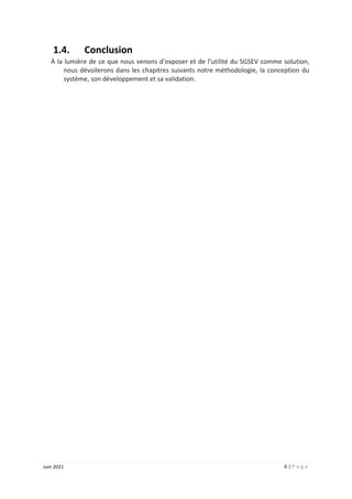 6 | P a g e
Juin 2021
1.4. Conclusion
À la lumière de ce que nous venons d’exposer et de l’utilité du SGSEV comme solution,
nous dévoilerons dans les chapitres suivants notre méthodologie, la conception du
système, son développement et sa validation.
 