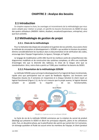 7 | P a g e
Juin 2021
CHAPITRE 2 : Analyse des besoins
2.1 Introduction
Ce chapitre expose le choix, les avantages et inconvénients de la méthodologie que nous
avons adopté pour réaliser ce projet, et spécifie les besoins fonctionnels du SGSEV et ceux
des quatre utilisateurs (INODEV: Admin, étudiant, encadrant/superviseur, entreprise), ainsi
que leurs activités.
2.2 Méthodologie de gestion de projet
2.2.1. Choix de la méthodologie
Pour la réalisation des étapes de conception et la gestion de nos activités, nous avons choisi
la méthode de conception et développement « SCRUM » qui accélère la livraison du produit,
élimine considérablement les lourdeurs dans la documentation et de vérification des codes,
encourage dans l’équipe l’organisation, la rigueur, l’énergie, et l’agilité.
Le langage de modélisation unifié UML fournit les meilleurs outils de compréhension des
diagrammes modélisés et de construction des systèmes complexes, et offre une multitude
d’avantages tels que la diversité des tableaux, le choix de la langue ainsi que sa
standardisation. Ainsi, notre choix a porté sur l’UML pour modéliser les besoins du SGSEV.
2.2.2. Présentation de la méthodologie SCRUM
La méthode SCRUM a pour principe le développement d’un logiciel de façon incrémentale,
rapide ainsi que participative tout en ayant de feedbacks réguliers. Les livraisons sont
fréquentes (toutes les 4 semaines en moyennes) et à chaque itération le client reçoit un
logiciel fonctionnel (Figure 2.1). Au fur et à mesure que le projet avance, le logiciel devient
complet et possède la majorité de ses fonctionnalités.
FIGURE 2.1: Cycle de vie de la méthode SCRUM
Le Cycle de vie de la méthode SCRUM commence par la création du carnet de produit
(Backlog) qui présente le SGSEV et décrit les principaux objectifs, jalons et les utilisateurs
visés. Puis, en deuxième phase, par la planification des sprints qui varient de 2 à 4 semaines.
Un échange quotidien et fluide est assuré entre les membres de l’équipe, le client (product
 
