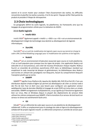 8 | P a g e
Juin 2021
owner) et le scrum master pour analyser l’état d’avancement des taches, les difficultés
rencontrée et planifier les taches suivantes. À la fin du sprint l’équipe vérifie l’état partiel du
produit et procède à l’étape de rétrospective.
2.3 Choix technologiques
Ce paragraphe définit les outils logiciels, les plateformes, les frameworks ainsi que les
langages de programmation utilisés pour la réalisation du SGSEV.
2.3.1 Outils logiciels
 IntelliJ IDEA
IntelliJ IDEA[7] également appelé « IntelliJ », « IDEA » ou « IDJ » est un environnement de
développement intégré de technologie Java destiné au développement de logiciels
informatiques.
 StarUML
StarUML[8] est un outil de modélisation de logiciels open source qui prend en charge le
cadre UML (Unified Modeling Language) pour la modélisation de systèmes et de logiciels.
 NodeJS
Node.js[9] est un environnement d’exécution Javascript open-source et multi-plateforme.
C’est un outil populaire pour presque tous les types de projets. Une application Node.js est
exécutée en un seul processus, sans créer de nouveau thread pour chaque requête. Node.js
fournit un ensemble de primitives asynchrones d’E/S dans sa bibliothèque standard qui
empêchent le code Javascript de bloquer et généralement, les bibliothèques dans Node.js
sont écrites en utilisant des paradigmes non bloquants, faisant du comportement bloquant
l’exception plutôt que la norme.
 XAMPP
XAMPP[10] signifie Cross-Platform (X), Apache (A), MySQL (M), PHP (P) et Perl (P). C’est une
distribution Apache simple et légère qui permet aux développeurs de créer un serveur web à
des fins de test. Tout ce dont vous avez besoin pour configurer une application serveur
web(Apache), base de données (MySQL) et langage de script (PHP) est inclus dans un simple
extractible. XAMPP est également multiplateforme, ce qui signifie qu’il fonctionne également
bien sur Linux, Mac et Windows. Depuis la plupart des déploiements de serveurs Web
utilisent les mêmes composants que XAMPP, il fait la transition d’un serveur de test local à un
serveur en direct est extrêmement facile ainsi.
 Git
GitLab[11] est un référentiel de code open source et une plateforme de développement
collaboratif. Il offre un emplacement pour le stockage de code en ligne et le développement
collaboratif de projets logiciels massifs. Le référentiel comprend un contrôle de version pour
7 https://www.jetbrains.com/help/
8 https://docs.staruml.io/
9 https://nodejs.org/en/docs/
10 https://www.apachefriends.org/xampp/docs/
11 https://git-scm.com/doc
 