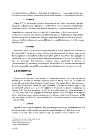 9 | P a g e
Juin 2021
permettre d'héberger différentes chaînes de développement et versions, permettant aux
utilisateurs d'inspecter le code précédent et de le restaurer en cas de problèmes imprévus.
 Power BI
Power BI[12] est une solution d'analyse de données de Microsoft. Il permet de créer des
visualisations de données personnalisées et interactives avec une interface suffisamment
simple pour que les utilisateurs finaux créent leurs propres rapports et tableaux de bord.
Power BI est un ensemble de services logiciels, d'applications et de connecteurs qui
fonctionnent ensemble pour transformer différentes sources de données en informations
visuelles, immersives et interactives. Plusieurs sources de données peuvent être utilisées
telles que des fichiers Excel, des sources SQL, ou des entrepôts de données hybrides locaux
ou sur le cloud.
 Postman
Postman[13] est un outil multifonction pour API Web. Il permet de construire et d’exécuter
des requêtes HTTP, de les stocker dans un historique afin de pouvoir les rejouer, mais surtout
de les organiser en Collections. Cette classification permet notamment de regrouper des
requêtes de façon « fonctionnelle » (par exemple enchaînement d’ajout d’item au panier, ou
bien un processus d’identification). Postman assure également la gestion des
Environnements, qui permet de contextualiser des variables et d’exécuter des requêtes ou
des séries de requêtes dans différents configurations (typiquement : dev, recette, prod).
2.3.2 Plateformes
 Mysql
Chaque application web, aussi simple ou compliquée soit-elle, nécessite une base de
données pour stocker les données collectées données. MySQL,[14]qui est un système de
gestion de base de données relationnelle open source. Information dans la base de données
MySQL est stockée sous forme de tables connexes. Les bases de données MySQL sont
généralement utilisées pour web développement d’applications (souvent accessible en
utilisant PHP). Une base de données MySQL est accessible (interrogé) utilisation directe; C,
C++, Java, Perl, PHP et les langages informatiques Python. Il y a aussi prise en charge des
parties pour la connexion dans un environnement Windows. Les bases de données MySQL
sont interrogées à l’aide d’un sous-ensemble des commandes standard Structured Query
Language (SQL).
 Apache
Apache[15] est un logiciel de serveur web gratuit et open-source qui alimente environ 46%
des sites web à travers le monde. Il permet aux propriétaires de sites web de servir du
contenu sur le web – d’où le nom « serveur web ». Sa fonction consiste à établir une
12 https://docs.microsoft.com/en-us/power-bi/
13 https://learning.postman.com/
14 https://dev.mysql.com/doc/
15 https://httpd.apache.org/
 