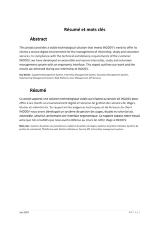II | P a g e
Juin 2021
Résumé et mots clés
Abstract
This project provides a viable technological solution that meets INODEV’s need to offer its
clients a secure digital environment for the management of internship, study and volunteer
services. In compliance with the technical and delivery requirements of the customer
INODEV, we have developed an extensible and secure internship, study and volunteer
management system with an ergonomic interface. This report outlines our work and the
results we achieved during our internship at INODEV.
Key Words : Capability Management System, Internship Management System, Education Management System,
Volunteering Management System, Web Platform, User Management, API Services.
Résumé
Ce projet apporte une solution technologique viable qui répond au besoin de INODEV pour
offrir à ses clients un environnement digital et sécurisé de gestion des services de stages,
études et volontariats. En respectant les exigences techniques et de livraison du client
INODEV nous avons développé un système de gestion de stages, études et volontariats
extensible, sécurisé, présentant une interface ergonomique. Ce rapport expose notre travail
ainsi que nos résultats que nous avons obtenus au cours de notre stage à INODEV.
Mots clés : Système de gestion de compétences, Système de gestion de stages, Système de gestion d’études, Système de
gestion de volontariat, Plateforme web, Gestion utilisateurs, Service API, Internships management system.
 