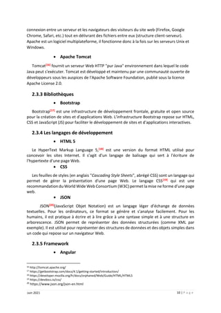 10 | P a g e
Juin 2021
connexion entre un serveur et les navigateurs des visiteurs du site web (Firefox, Google
Chrome, Safari, etc.) tout en délivrant des fichiers entre eux (structure client-serveur).
Apache est un logiciel multiplateforme, il fonctionne donc à la fois sur les serveurs Unix et
Windows.
 Apache Tomcat
Tomcat[16] fournit un serveur Web HTTP "pur Java" environnement dans lequel le code
Java peut s'exécuter. Tomcat est développé et maintenu par une communauté ouverte de
développeurs sous les auspices de l'Apache Software Foundation, publié sous la licence
Apache License 2.0.
2.3.3 Bibliothèques
 Bootstrap
Bootstrap[17] est une infrastructure de développement frontale, gratuite et open source
pour la création de sites et d'applications Web. L'infrastructure Bootstrap repose sur HTML,
CSS et JavaScript (JS) pour faciliter le développement de sites et d'applications interactives.
2.3.4 Les langages de développement
 HTML 5
Le HyperText Markup Language 5,[18] est une version du format HTML utilisé pour
concevoir les sites Internet. Il s’agit d’un langage de balisage qui sert à l'écriture de
l'hypertexte d'une page Web.
 CSS
Les feuilles de styles (en anglais "Cascading Style Sheets", abrégé CSS) sont un langage qui
permet de gérer la présentation d'une page Web. Le langage CSS[19] qui est une
recommandation du World Wide Web Consortium (W3C) permet la mise ne forme d’une page
web.
• JSON
JSON[20](JavaScript Objet Notation) est un langage léger d’échange de données
textuelles. Pour les ordinateurs, ce format se génère et s’analyse facilement. Pour les
humains, il est pratique à écrire et à lire grâce à une syntaxe simple et à une structure en
arborescence. JSON permet de représenter des données structurées (comme XML par
exemple). Il est utilisé pour représenter des structures de données et des objets simples dans
un code qui repose sur un navigateur Web.
2.3.5 Framework
 Angular
16 http://tomcat.apache.org/
17 https://getbootstrap.com/docs/4.1/getting-started/introduction/
18 https://developer.mozilla.org/fr/docs/orphaned/Web/Guide/HTML/HTML5
19 https://devdocs.io/css/
20
https://www.json.org/json-en.html
 