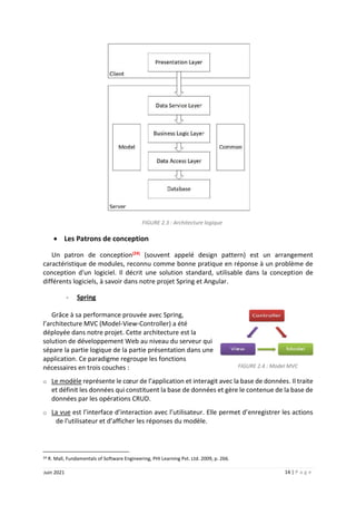 14 | P a g e
Juin 2021
FIGURE 2.3 : Architecture logique
 Les Patrons de conception
Un patron de conception[24]
(souvent appelé design pattern) est un arrangement
caractéristique de modules, reconnu comme bonne pratique en réponse à un problème de
conception d'un logiciel. Il décrit une solution standard, utilisable dans la conception de
différents logiciels, à savoir dans notre projet Spring et Angular.
- Spring
Grâce à sa performance prouvée avec Spring,
l’architecture MVC (Model-View-Controller) a été
déployée dans notre projet. Cette architecture est la
solution de développement Web au niveau du serveur qui
sépare la partie logique de la partie présentation dans une
application. Ce paradigme regroupe les fonctions
nécessaires en trois couches :
o Le modèle représente le cœur de l’application et interagit avec la base de données. Il traite
et définit les données qui constituent la base de données et gère le contenue de la base de
données par les opérations CRUD.
o La vue est l’interface d’interaction avec l’utilisateur. Elle permet d’enregistrer les actions
de l'utilisateur et d’afficher les réponses du modèle.
24 R. Mall, Fundamentals of Software Engineering, PHI Learning Pvt. Ltd. 2009, p. 266.
FIGURE 2.4 : Model MVC
 