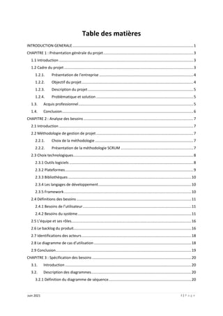 I | P a g e
Juin 2021
Table des matières
INTRODUCTION GENERALE.....................................................................................................................1
CHAPITRE 1 : Présentation générale du projet.......................................................................................3
1.1 Introduction ..................................................................................................................................3
1.2 Cadre du projet.............................................................................................................................3
1.2.1. Présentation de l’entreprise ...........................................................................................4
1.2.2. Objectif du projet............................................................................................................4
1.2.3. Description du projet ......................................................................................................5
1.2.4. Problématique et solution ..............................................................................................5
1.3. Acquis professionnel...............................................................................................................5
1.4. Conclusion...............................................................................................................................6
CHAPITRE 2 : Analyse des besoins ..........................................................................................................7
2.1 Introduction ..................................................................................................................................7
2.2 Méthodologie de gestion de projet ..............................................................................................7
2.2.1. Choix de la méthodologie ...............................................................................................7
2.2.2. Présentation de la méthodologie SCRUM ......................................................................7
2.3 Choix technologiques....................................................................................................................8
2.3.1 Outils logiciels ........................................................................................................................8
2.3.2 Plateformes............................................................................................................................9
2.3.3 Bibliothèques .......................................................................................................................10
2.3.4 Les langages de développement..........................................................................................10
2.3.5 Framework...........................................................................................................................10
2.4 Définitions des besoins ...............................................................................................................11
2.4.1 Besoins de l’utilisateur.........................................................................................................11
2.4.2 Besoins du système..............................................................................................................11
2.5 L’équipe et ses rôles....................................................................................................................16
2.6 Le backlog du produit..................................................................................................................16
2.7 Identifications des acteurs..........................................................................................................18
2.8 Le diagramme de cas d’utilisation ..............................................................................................18
2.9 Conclusion...................................................................................................................................19
CHAPITRE 3 : Spécification des besoins ................................................................................................20
3.1. Introduction ..........................................................................................................................20
3.2. Description des diagrammes.................................................................................................20
3.2.1 Définition du diagramme de séquence................................................................................20
 