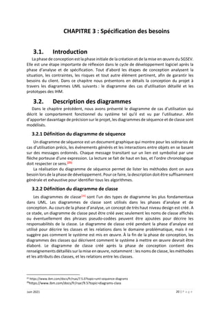 20 | P a g e
Juin 2021
CHAPITRE 3 : Spécification des besoins
3.1. Introduction
La phase de conception est la phase initiale de la création et de la mise en œuvre du SGSEV.
Elle est une étape importante de réflexion dans le cycle de développement logiciel après la
phase d’analyse et de spécification. Tout d’abord les étapes de conception analysent la
situation, les contraintes, les risques et tout autre élément pertinent, afin de garantir les
besoins du client. Dans ce chapitre nous présentons en détails la conception du projet à
travers les diagrammes UML suivants : le diagramme des cas d’utilisation détaillé et les
prototypes des IHM.
3.2. Description des diagrammes
Dans le chapitre précédent, nous avons présenté le diagramme de cas d’utilisation qui
décrit le comportement fonctionnel du système tel qu’il est vu par l’utilisateur. Afin
d’apporter davantage de précision sur le projet, les diagrammes de séquence et de classe sont
modélisés.
3.2.1 Définition du diagramme de séquence
Un diagramme de séquence est un document graphique qui montre pour les scénarios de
cas d’utilisation précis, les événements générés et les interactions entre objets en se basant
sur des messages ordonnés. Chaque message transitant sur un lien est symbolisé par une
flèche porteuse d’une expression. La lecture se fait de haut en bas, et l’ordre chronologique
doit respecter ce sens.[25]
La réalisation du diagramme de séquence permet de lister les méthodes dont on aura
besoin lors de la phase de développement. Pour ce faire, la description doit être suffisamment
générale et exhaustive pour identifier tous les algorithmes.
3.2.2 Définition du diagramme de classe
Les diagrammes de classe[26] sont l’un des types de diagramme les plus fondamentaux
dans UML. Les diagrammes de classe sont utilisés dans les phases d’analyse et de
conception. Au cours de la phase d’analyse, un concept de très haut niveau design est créé. A
ce stade, un diagramme de classe peut être créé avec seulement les noms de classe affichés
ou éventuellement des phrases pseudo-codées peuvent être ajoutées pour décrire les
responsabilités de la classe. Le diagramme de classe créé pendant la phase d’analyse est
utilisé pour décrire les classes et les relations dans le domaine problématique, mais il ne
suggère pas comment le système est mis en œuvre. À la fin de la phase de conception, les
diagrammes des classes qui décrivent comment le système à mettre en œuvre devrait être
élaboré. Le diagramme de classe créé après la phase de conception contient des
renseignements détaillés sur la mise en œuvre, notamment : les noms de classe, les méthodes
et les attributs des classes, et les relations entre les classes.
25 https://www.ibm.com/docs/fr/rsas/7.5.0?topic=uml-sequence-diagrams
26
https://www.ibm.com/docs/fr/rsar/9.5?topic=diagrams-class
 