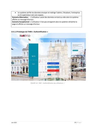 24 | P a g e
Juin 2021
 Le système vérifie les données envoyer et redirige l’admin, l’étudiant, l’entreprise
ou le superviseur vers son espace.
Scenario Alternative : L’utilisateur saisie des données erroné ou vide alors le système
affiche un message d’erreur.
Scenario Exceptionnel : L’utilisateur n’est pas enregistré alors le système rafraîchie la
page et affiche un message d’erreur.
3.4.1.2 Prototype de l’IHM « Authentification »
FIGURE 3.8 : IHM << Authentification des utilisateurs >>
 