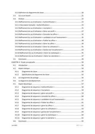 II | P a g e
Juin 2021
3.2.2 Définition du diagramme de classe......................................................................................20
3.3. Les scrum board....................................................................................................................21
3.4. Analyse..................................................................................................................................22
3.4.1 Raffinement du cas d’utilisation « Authentification ».........................................................23
3.4.1.1 Description textuelle « Authentification».........................................................................23
3.4.2 Raffinement du cas d’utilisation « inscription » ..................................................................25
3.4.3 Raffinement de cas d’utilisation « Gérer son profil »..........................................................27
3.4.4 Raffinement du cas d’utilisation « Consulter les offres »....................................................32
3.4.5 Raffinement du cas d’utilisation « candidater et suit l’avancement » ................................35
3.4.6 Raffinement du cas d’utilisation « Publier les offres » ........................................................38
3.4.7 Raffinement du cas d’utilisation « Gérer les offres » ..........................................................39
3.4.8 Raffinement de cas d’utilisation « Gérer les utilisateurs »..................................................41
3.4.9 Raffinement du cas d’utilisation « Gestion de l’encadrement » .........................................43
3.4.10 Raffinement du cas d’utilisation « Gérer les statistiques » ...............................................45
3.4.11 Raffinement du cas d’utilisation « Gérer les calendriers »................................................47
3.5. Conclusion.............................................................................................................................49
CHAPITRE 4 : Etude conceptuelle .........................................................................................................50
4.1. Introduction ..........................................................................................................................50
4.2. Aspect statique .....................................................................................................................50
4.2.1 Diagramme de classe ....................................................................................................50
4.2.2 Spécifications de diagramme de classe ........................................................................52
4.3. Les diagrammes de package .................................................................................................56
4.4. Le diagramme de déploiement.............................................................................................57
4.5. Aspect dynamique ................................................................................................................57
4.5.1 Diagramme de séquence « Authentification » .............................................................58
4.5.2 Diagramme de séquence « Inscription» .......................................................................59
4.5.3 Diagramme de séquence « gérer son profil »...............................................................59
4.5.4 Diagramme de séquence « consulter les offres ».........................................................60
4.5.5 Diagramme de séquence « candidater et suit l’avancement » ....................................61
4.5.6 Diagramme de séquence « Publier les offres » ............................................................61
4.5.7 Diagramme de séquence « gérer les offres » ...............................................................62
4.5.8 Diagramme de séquence « gérer les utilisateurs ».......................................................63
4.5.9 Diagramme de séquence « gestion de l’encadrement » ..............................................64
4.5.10 Diagramme de séquence « gérer les statistiques »......................................................64
4.5.11 Diagramme de séquence « gérer le calendrier »..........................................................65
4.6. Conclusion.............................................................................................................................65
 