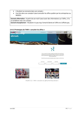 33 | P a g e
Juin 2021
 L’étudiant se connecte dans son compte ;
 Une fois dans son compte il peut consulter les offres publier par les entreprises ou
INODEV.
Scenario Alternative : A partir de son mail il peut avoir des informations sur l’offre, s’il a
un problème avec son compte.
Scenario Exceptionnel : l’étudiant n’a pas reçu l’email d’alerte et l’offre ne s’affiche pas.
3.4.4.2 Prototypes de l’IHM « consulter les offres »
FIGURE 3.21 : IHM « consulter les offres/intership abroad »
 