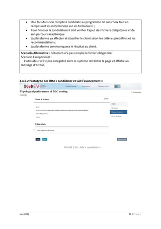 36 | P a g e
Juin 2021
 Une fois dans son compte il candidate au programme de son choix tout en
remplissant les informations sur les formulaires ;
 Pour finaliser la candidature il doit vérifier l’ajout des fichiers obligatoires et de
son parcours académique
 La plateforme va affecter et classifier le client selon les critères prédéfinis et les
recommandations;
 La plateforme communiquera le résultat au client.
Scenario Alternative : l’étudiant n’a pas remplie le fichier obligatoire.
Scenario Exceptionnel :
L’utilisateur n’est pas enregistré alors le système rafraîchie la page et affiche un
message d’erreur.
3.4.5.2 Prototype des IHM « candidater et suit l’avancement »
FIGURE 3.26 : IHM « candidater »
 