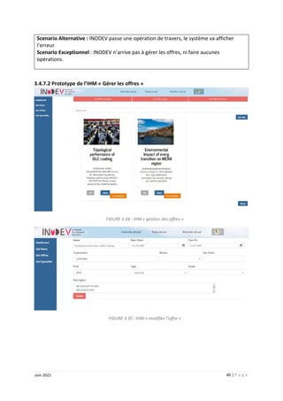 40 | P a g e
Juin 2021
Scenario Alternative : INODEV passe une opération de travers, le système va afficher
l’erreur
Scenario Exceptionnel : INODEV n’arrive pas à gérer les offres, ni faire aucunes
opérations.
3.4.7.2 Prototype de l’IHM « Gérer les offres »
FIGURE 3.34 : IHM « gestion des offres »
FIGURE 3.35 : IHM « modifier l’offre »
 
