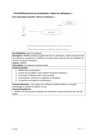41 | P a g e
Juin 2021
3.4.8 Raffinement de cas d’utilisation « Gérer les utilisateurs »
3.4.8.1 Description textuelle « Gérer les utilisateurs »
FIGURE 3.36: Diagramme de cas d’utilisation « Gérer les utilisateurs »
TABLEAU 3.15 : Description du cas d’utilisation « Gérer les utilisateurs »
Cas d’utilisation : gérer les utilisateurs
Description : INODEV procède à la gestion de tous les utilisateurs, il peut consulter la liste
des utilisateurs, (supprimer si l’utilisateur n’est plus active, ajouter ainsi que modifier). Il a
le droit sur tous les utilisateurs .
Acteurs : INODEV
Précondition : les utilisateurs doivent exister.
Scenario principal :
 INODEV doit s’authentifier ;
 A partir de son sidebar, il peut afficher la liste des utilisateurs
 Il va choisir l’utilisateur dont il veut consulter
 Il peut ajouter, consulter ou supprimer un utilisateur
 Le système va enregistrer la modification
Scenario Alternative : dans l’ajout d’un utilisateur inodev procède à un mauvais
remplissage, le système va afficher l’erreur
Scenario Exceptionnel :
INODEV n’arrive pas à faire la gestion des utilisateurs à cause du système qui n’est pas
stable
 
