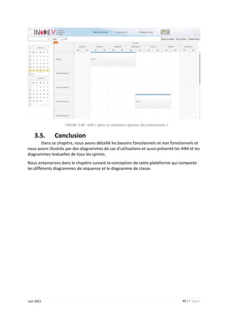 49 | P a g e
Juin 2021
FIGURE 3.48 : IHM « gérer le calendrier /gestion des événements »
3.5. Conclusion
Dans ce chapitre, nous avons détaillé les besoins fonctionnels et non fonctionnels et
nous avons illustrés par des diagrammes de cas d’utilisations et aussi présenté les IHM et les
diagrammes textuelles de tous les sprints.
Nous entamerons dans le chapitre suivant la conception de cette plateforme qui comporte
les différents diagrammes de séquence et le diagramme de classe.
 