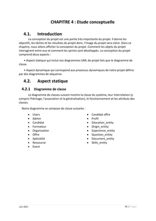50 | P a g e
Juin 2021
CHAPITRE 4 : Etude conceptuelle
4.1. Introduction
La conception du projet est une partie très importante du projet. Il donne les
objectifs, les tâches et les résultats du projet donc, l'image du projet sera claire. Dans ce
chapitre, nous allons afficher la conception du projet. Comment les objets du projet
interagirent entre eux et comment les sprints sont développés. La conception du projet
comprend deux aspects :
• Aspect statique qui inclut nos diagrammes UML de projet tels que le diagramme de
classe.
• Aspect dynamique qui correspond aux processus dynamiques de notre projet définis
par des diagrammes de séquence.
4.2. Aspect statique
4.2.1 Diagramme de classe
Le diagramme de classes suivant montre la classe du système, leur interrelation (y
compris l'héritage, l'association et la généralisation), le fonctionnement et les attributs des
classes.
Notre diagramme se compose de classe suivante :
 Users
 Admin
 Candidat
 Formateur
 Organisation
 Offre
 Spécialité
 Ressource
 Event
 Candidat offre
 Profil
 Education_entity
 Origin_entity
 Experience_entity
 Question_entity
 Document_entity
 Skills_entity
 