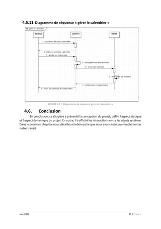 65 | P a g e
Juin 2021
4.5.11 Diagramme de séquence « gérer le calendrier »
FIGURE 4.15: Diagramme de séquence gérer le calendrier »
4.6. Conclusion
En conclusion, ce chapitre a présenté la conception du projet, défini l'aspect statique
et l'aspect dynamique du projet. En outre, il a affiché les interactions entre les objets système.
Dans le prochain chapitre nous détaillons la démarche que nous avons suivi pour implémenter
notre travail.
 