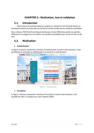 66 | P a g e
Juin 2021
CHAPITRE 5 : Réalisation, test et validation
5.1. Introduction
Nous testons les fonctionnalités du système en utilisant le Test Orientée Besoin en
distinguant besoins et choisir des cas de test en tenant compte de ces conditions préalables.
Nous utilisons TDR (Test Driven Requirements) pour tester différentes parties du système,
différencier les exigences et considérer ces conditions préalables pour construire des cas de
test.
5.2. Réalisation
 Authentication
La figure ci-dessous représente l’interface d’authentication à travers cette interface, il soit
possible de se connecter au SGSEV grâce à un email et un mot de passe.
Figure 5.1 : Authentication
 Inscription
La figure ci-dessous représente l’interface d’inscription à travers cette interface, il est
possible de créer un compte sous notre système SGSEV.
 