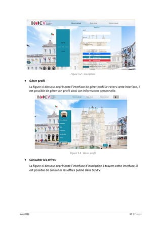 67 | P a g e
Juin 2021
Figure 5.2 : Inscription
 Gérer profil
La figure ci-dessous représente l’interface de gérer profil à travers cette interface, il
est possible de gérer son profil ainsi son information personnelle.
Figure 5.3 : Gérer profil
 Consulter les offres
La figure ci-dessous représente l’interface d’inscription à travers cette interface, il
est possible de consulter les offres publié dans SGSEV.
 