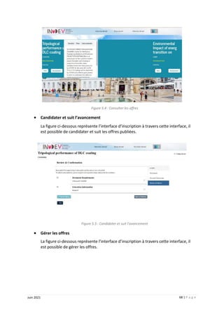 68 | P a g e
Juin 2021
Figure 5.4 : Consulter les offres
 Candidater et suit l’avancement
La figure ci-dessous représente l’interface d’inscription à travers cette interface, il
est possible de candidater et suit les offres publiées.
Figure 5.5 : Candidater et suit l’avancement
 Gérer les offres
La figure ci-dessous représente l’interface d’inscription à travers cette interface, il
est possible de gérer les offres.
 