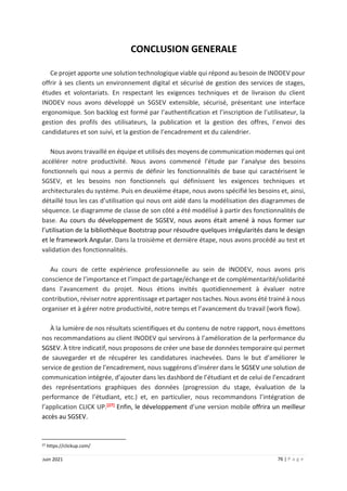76 | P a g e
Juin 2021
CONCLUSION GENERALE
Ce projet apporte une solution technologique viable qui répond au besoin de INODEV pour
offrir à ses clients un environnement digital et sécurisé de gestion des services de stages,
études et volontariats. En respectant les exigences techniques et de livraison du client
INODEV nous avons développé un SGSEV extensible, sécurisé, présentant une interface
ergonomique. Son backlog est formé par l’authentification et l’inscription de l’utilisateur, la
gestion des profils des utilisateurs, la publication et la gestion des offres, l’envoi des
candidatures et son suivi, et la gestion de l’encadrement et du calendrier.
Nous avons travaillé en équipe et utilisés des moyens de communication modernes qui ont
accélérer notre productivité. Nous avons commencé l’étude par l’analyse des besoins
fonctionnels qui nous a permis de définir les fonctionnalités de base qui caractérisent le
SGSEV, et les besoins non fonctionnels qui définissent les exigences techniques et
architecturales du système. Puis en deuxième étape, nous avons spécifié les besoins et, ainsi,
détaillé tous les cas d’utilisation qui nous ont aidé dans la modélisation des diagrammes de
séquence. Le diagramme de classe de son côté a été modélisé à partir des fonctionnalités de
base. Au cours du développement de SGSEV, nous avons était amené à nous former sur
l’utilisation de la bibliothèque Bootstrap pour résoudre quelques irrégularités dans le design
et le framework Angular. Dans la troisième et dernière étape, nous avons procédé au test et
validation des fonctionnalités.
Au cours de cette expérience professionnelle au sein de INODEV, nous avons pris
conscience de l’importance et l’impact de partage/échange et de complémentarité/solidarité
dans l’avancement du projet. Nous étions invités quotidiennement à évaluer notre
contribution, réviser notre apprentissage et partager nos taches. Nous avons été trainé à nous
organiser et à gérer notre productivité, notre temps et l’avancement du travail (work flow).
À la lumière de nos résultats scientifiques et du contenu de notre rapport, nous émettons
nos recommandations au client INODEV qui servirons à l’amélioration de la performance du
SGSEV. À titre indicatif, nous proposons de créer une base de données temporaire qui permet
de sauvegarder et de récupérer les candidatures inachevées. Dans le but d’améliorer le
service de gestion de l’encadrement, nous suggérons d’insérer dans le SGSEV une solution de
communication intégrée, d’ajouter dans les dashbord de l’étudiant et de celui de l’encadrant
des représentations graphiques des données (progression du stage, évaluation de la
performance de l’étudiant, etc.) et, en particulier, nous recommandons l’intégration de
l’application CLICK UP.[27] Enfin, le développement d’une version mobile offrira un meilleur
accès au SGSEV.
27 https://clickup.com/
 
