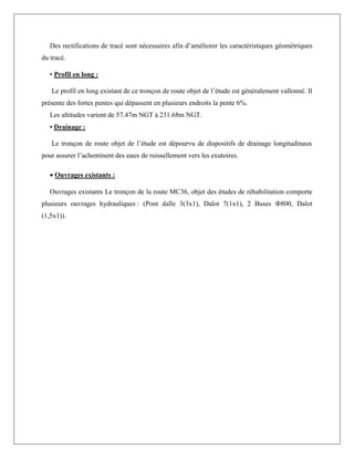 Des rectifications de tracé sont nécessaires afin d’améliorer les caractéristiques géométriques
du tracé.
• Profil en long :
Le profil en long existant de ce tronçon de route objet de l’étude est généralement vallonné. Il
présente des fortes pentes qui dépassent en plusieurs endroits la pente 6%.
Les altitudes varient de 57.47m NGT à 231.68m NGT.
• Drainage :
Le tronçon de route objet de l’étude est dépourvu de dispositifs de drainage longitudinaux
pour assurer l’acheminent des eaux de ruissellement vers les exutoires.
 Ouvrages existants :
Ouvrages existants Le tronçon de la route MC36, objet des études de réhabilitation comporte
plusieurs ouvrages hydrauliques : (Pont dalle 3(3x1), Dalot 7(1x1), 2 Buses Ф800, Dalot
(1,5x1)).
 