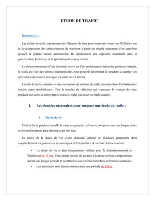 ETUDE DE TRAFIC
Introduction
Les études de trafic représentent les éléments de base pour intervenir avant tout Réflexion sur
le développement des infrastructures de transport à partir du simple traitement d’un carrefour
jusqu’à la grande liaison autoroutière. Ils représentent une approche essentielle dans la
planification, l'entretien et l'exploitation du réseau routier.
Le dimensionnement d’une chaussée neuve ou d’un renforcement nécessite plusieurs intrants,
le trafic est l’un des intrants indispensables pour pouvoir déterminer la structure à adapter, les
épaisseurs nécessaires ainsi que les matériaux à utiliser.
L'étude de trafic consiste en une évaluation du volume de trafic circulant dans l'infrastructure
étudiée après réhabilitation. C'est le nombre de véhicules qui traversent le tronçon de route
pendant une unité de temps (trafic horaire, trafic journalier ou trafic annuel).
I. Les données nécessaires pour entamer une étude du trafic :
1. Durée de vie
C'est la durée pendant laquelle la route est garantie de bien se comporter sur une longue durée
et son renforcement peut être prévu en bon état.
Le choix de la durée de vie d’une chaussée dépend de plusieurs paramètres dont
essentiellement les paramètres économiques et l’importance de la route à dimensionner.
• La durée de vie la plus fréquemment utilisée pour le dimensionnement en
Tunisie est de 15 ans. Cette durée permet de garantir à la route un bon comportement
durant une longue période et de planifier son renforcement dans de bonnes conditions.
• Les autoroutes sont dimensionnées pour une période de 20ans.
 