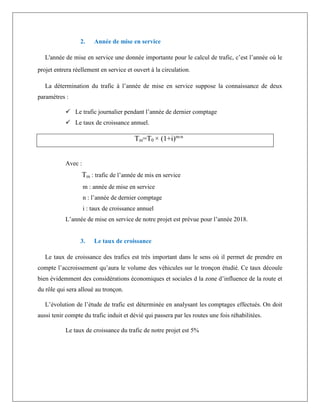 2. Année de mise en service
L'année de mise en service une donnée importante pour le calcul de trafic, c’est l’année où le
projet entrera réellement en service et ouvert à la circulation.
La détermination du trafic à l’année de mise en service suppose la connaissance de deux
paramètres :
 Le trafic journalier pendant l’année de dernier comptage
 Le taux de croissance annuel.
Tm=T0 × (1+i)m-n
Avec :
Tm : trafic de l’année de mis en service
m : année de mise en service
n : l’année de dernier comptage
i : taux de croissance annuel
L’année de mise en service de notre projet est prévue pour l’année 2018.
3. Le taux de croissance
Le taux de croissance des trafics est très important dans le sens où il permet de prendre en
compte l’accroissement qu’aura le volume des véhicules sur le tronçon étudié. Ce taux découle
bien évidemment des considérations économiques et sociales d la zone d’influence de la route et
du rôle qui sera alloué au tronçon.
L’évolution de l’étude de trafic est déterminée en analysant les comptages effectués. On doit
aussi tenir compte du trafic induit et dévié qui passera par les routes une fois réhabilitées.
Le taux de croissance du trafic de notre projet est 5%
 