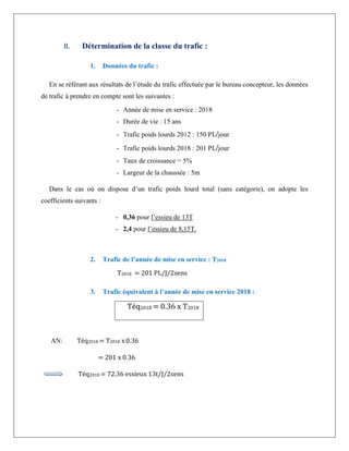 II. Détermination de la classe du trafic :
1. Données du trafic :
En se référant aux résultats de l’étude du trafic effectuée par le bureau concepteur, les données
de trafic à prendre en compte sont les suivantes :
- Année de mise en service : 2018
- Durée de vie : 15 ans
- Trafic poids lourds 2012 : 150 PL/jour
- Trafic poids lourds 2018 : 201 PL/jour
- Taux de croissance = 5%
- Largeur de la chaussée : 5m
Dans le cas où on dispose d’un trafic poids lourd total (sans catégorie), on adopte les
coefficients suivants :
- 0,36 pour l’essieu de 13T
- 2,4 pour l’essieu de 8,15T.
2. Trafic de l’année de mise en service : T2018
T2018 = 201 PL/J/2sens
3. Trafic équivalent à l’année de mise en service 2018 :
Téq2018 = 0.36 x T2018
AN: Téq2018 = T2018 x0.36
= 201 x 0.36
Téq2018 = 72.36 essieux 13t/J/2sens
 