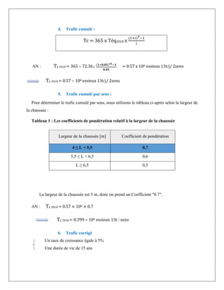 4. Trafic cumulé :
Tc = 365 x Téq2018 x
(1+𝑖)𝑃−1
𝑖
AN : Tc 2018 = 365  72.36
(𝟏+𝟎,𝟎𝟓)𝟏𝟓−𝟏
𝟎,𝟎𝟓
= 0.57 x 106 essieux 13tj/ 2sens
Tc 2018 = 0.57  106 essieux 13tj/ 2sens
5. Trafic cumulé par sens :
Pour déterminer le trafic cumulé par sens, nous utilisons le tableau ci-après selon la largeur de
la chaussée :
Tableau 1 : Les coefficients de pondération relatif à la largeur de la chaussée
La largeur de la chaussée est 5 m, donc on prend un Coefficient "0.7".
AN : Tc 2018 = 0.57 × 106 × 0.7
Tc 2018 = 0.399  106 essieux 13t  sens
6. Trafic corrigé
Un taux de croissance égale à 5%
Une durée de vie de 15 ans
Largeur de la chaussée [m] Coefficient de pondération
4 ≤ L < 5,5 0,7
5,5 ≤ L < 6,5 0,6
L ≥ 6,5 0,5
 