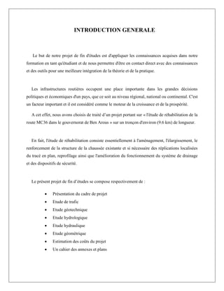 INTRODUCTION GENERALE
Le but de notre projet de fin d'études est d'appliquer les connaissances acquises dans notre
formation en tant qu'étudiant et de nous permettre d'être en contact direct avec des connaissances
et des outils pour une meilleure intégration de la théorie et de la pratique.
Les infrastructures routières occupent une place importante dans les grandes décisions
politiques et économiques d'un pays, que ce soit au niveau régional, national ou continental. C'est
un facteur important et il est considéré comme le moteur de la croissance et de la prospérité.
A cet effet, nous avons choisis de traité d’un projet portant sur « l'étude de réhabilitation de la
route MC36 dans le gouvernorat de Ben Arous » sur un tronçon d'environ (9.6 km) de longueur.
En fait, l'étude de réhabilitation consiste essentiellement à l'aménagement, l'élargissement, le
renforcement de la structure de la chaussée existante et si nécessaire des réplications localisées
du tracé en plan, reprofilage ainsi que l'amélioration du fonctionnement du système de drainage
et des dispositifs de sécurité.
Le présent projet de fin d’études se compose respectivement de :
 Présentation du cadre de projet
 Etude de trafic
 Etude géotechnique
 Etude hydrologique
 Etude hydraulique
 Etude géométrique
 Estimation des coûts du projet
 Un cahier des annexes et plans
 