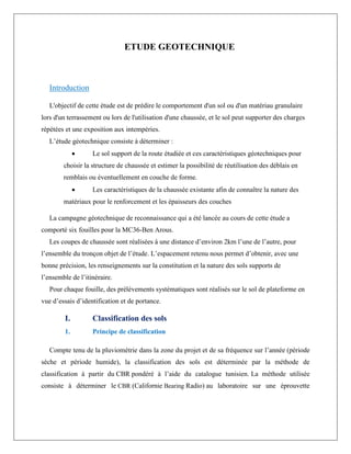 ETUDE GEOTECHNIQUE
Introduction
L'objectif de cette étude est de prédire le comportement d'un sol ou d'un matériau granulaire
lors d'un terrassement ou lors de l'utilisation d'une chaussée, et le sol peut supporter des charges
répétées et une exposition aux intempéries.
L’étude géotechnique consiste à déterminer :
 Le sol support de la route étudiée et ces caractéristiques géotechniques pour
choisir la structure de chaussée et estimer la possibilité de réutilisation des déblais en
remblais ou éventuellement en couche de forme.
 Les caractéristiques de la chaussée existante afin de connaître la nature des
matériaux pour le renforcement et les épaisseurs des couches
La campagne géotechnique de reconnaissance qui a été lancée au cours de cette étude a
comporté six fouilles pour la MC36-Ben Arous.
Les coupes de chaussée sont réalisées à une distance d’environ 2km l’une de l’autre, pour
l’ensemble du tronçon objet de l’étude. L’espacement retenu nous permet d’obtenir, avec une
bonne précision, les renseignements sur la constitution et la nature des sols supports de
l’ensemble de l’itinéraire.
Pour chaque fouille, des prélèvements systématiques sont réalisés sur le sol de plateforme en
vue d’essais d’identification et de portance.
I. Classification des sols
1. Principe de classification
Compte tenu de la pluviométrie dans la zone du projet et de sa fréquence sur l’année (période
sèche et période humide), la classification des sols est déterminée par la méthode de
classification à partir du CBR pondéré à l’aide du catalogue tunisien. La méthode utilisée
consiste à déterminer le CBR (Californie Bearing Radio) au laboratoire sur une éprouvette
 