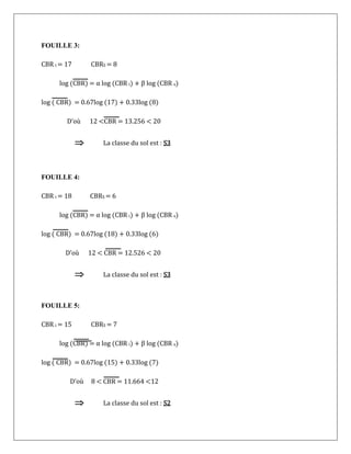 FOUILLE 3:
CBR i = 17 CBRS = 8
log (CBR) = α log (CBR i) + β log (CBR s)
log ( CBR) = 0.67log (17) + 0.33log (8)
D’où 12 <CBR = 13.256 < 20
 La classe du sol est : S3
FOUILLE 4:
CBR i = 18 CBRS = 6
log (CBR) = α log (CBR i) + β log (CBR s)
log ( CBR) = 0.67log (18) + 0.33log (6)
D’où 12 < CBR = 12.526 < 20
 La classe du sol est : S3
FOUILLE 5:
CBR i = 15 CBRS = 7
log (CBR) = α log (CBR i) + β log (CBR s)
log ( CBR) = 0.67log (15) + 0.33log (7)
D’où 8 < CBR = 11.664 <12
 La classe du sol est : S2
 