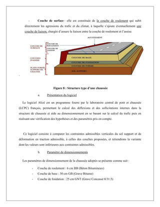 - Couche de surface : elle est constituée de la couche de roulement qui subit
directement les agressions du trafic et du climat, à laquelle s’ajoute éventuellement une
couche de liaison, chargée d’assure la liaison entre la couche de roulement et l’assise.
-
2. Vérification de la structure de chaussée par le logiciel ALIZE
a. Présentation du logiciel
Le logiciel Alizé est un programme fourni par le laboratoire central de pont et chaussée
(LCPC) français, permettant le calcul des déflexions et des sollicitations internes dans la
structure de chaussée et aide au dimensionnement en se basant sur le calcul du trafic puis en
réalisant une vérification des hypothèses et des paramètres pris en compte.
Ce logiciel consiste à comparer les contraintes admissibles verticales du sol support et de
déformation en traction admissible, à celles des couches proposées, et retiendrons la variante
dont les valeurs sont inférieures aux contraintes admissibles.
b. Paramètre de dimensionnements
Les paramètres de dimensionnement de la chaussée adoptés se présente comme suit :
- Couche de roulement : 6 cm BB (Béton Bitumineux)
- Couche de base : 30 cm GB (Grave Bitume)
- Couche de fondation : 25 cm GNT (Grave Concassé 0/31.5)
Figure 8 : Structure type d’une chaussée
 