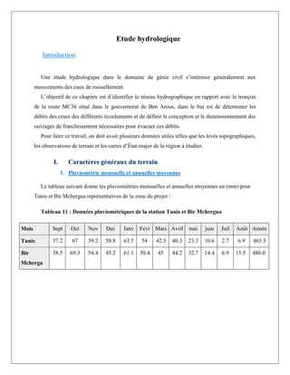Etude hydrologique
Introduction
Une étude hydrologique dans le domaine de génie civil s’intéresse généralement aux
mouvements des eaux de ruissellement.
L’objectif de ce chapitre est d’identifier le réseau hydrographique en rapport avec le tronçon
de la route MC36 situé dans le gouvernorat de Ben Arous, dans le but est de déterminer les
débits des crues des différents écoulements et de définir la conception et le dimensionnement des
ouvrages de franchissement nécessaires pour évacuer ces débits.
Pour faire ce travail, on doit avoir plusieurs données utiles telles que les levés topographiques,
les observations de terrain et les cartes d’État-major de la région à étudier.
I. Caractères généraux du terrain
1. Pluviométrie mensuelle et annuelles moyennes
Le tableau suivant donne les pluviométries mensuelles et annuelles moyennes en (mm) pour
Tunis et Bir Mchergua représentatives de la zone du projet :
Tableau 11 : Données pluviométriques de la station Tunis et Bir Mchergua
Mois Sept Oct Nov Dec Janv Fevr Mars Avril mai juin Juil Août Année
Tunis 37.2 67 59.2 58.8 63.5 54 42.5 40.3 23.3 10.6 2.7 6.9 465.5
Bir
Mcherga
38.5 69.3 54.4 45.2 61.1 50.4 45 44.2 32.7 14.4 6.9 15.5 486.0
 