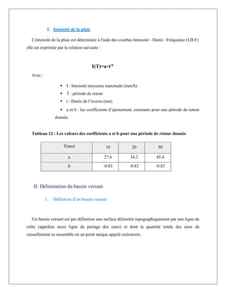 2. Intensité de la pluie
L'intensité de la pluie est déterminée à l'aide des courbes Intensité - Durée –Fréquence (I.D.F)
elle est exprimée par la relation suivante :
I(T)=a×t-b
Avec :
 I : Intensité moyenne maximale (mm/h).
 T : période de retour
 t : Durée de l’averse (mn).
 a et b : les coefficients d’ajustement, constants pour une période de retour
donnée.
Tableau 12 : Les valeurs des coefficients a et b pour une période de retour donnée
T(ans) 10 20 50
a 27.6 34.2 45.4
b -0.83 -0.83 -0.83
II. Délimitation du bassin versant
1. Définition d’un bassin versant
Un bassin versant est par définition une surface délimitée topographiquement par une ligne de
crête (appelées aussi ligne de partage des eaux) et dont la quantité totale des eaux de
ruissellement se rassemble en un point unique appelé exécutoire.
 