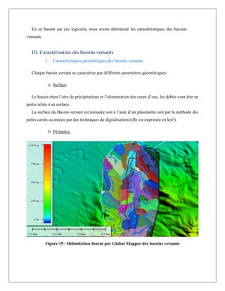 En se basant sur ces logiciels, nous avons déterminé les caractéristiques des bassins
versants.
III. Caractérisation des bassins versants
1. Caractéristiques géométriques des bassins versants
Chaque bassin versant se caractérise par différents paramètres géométriques :
a. Surface
Le bassin étant l’aire de précipitations et l’alimentation des cours d’eau, les débits vont être en
partie reliés à sa surface.
La surface du Bassin versant est mesurée soit à l’aide d’un planimètre soit par la méthode des
petits carrés ou mieux par des techniques de digitalisation (elle est exprimée en km²).
b. Périmètre
Figure 15 : Délimitation fourni par Global Mapper des bassins versants
 