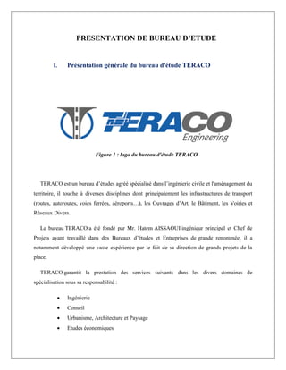 PRESENTATION DE BUREAU D’ETUDE
I. Présentation générale du bureau d'étude TERACO
Figure 1 : logo du bureau d'étude TERACO
TERACO est un bureau d’études agréé spécialisé dans l’ingénierie civile et l'aménagement du
territoire, il touche à diverses disciplines dont principalement les infrastructures de transport
(routes, autoroutes, voies ferrées, aéroports…), les Ouvrages d’Art, le Bâtiment, les Voiries et
Réseaux Divers.
Le bureau TERACO a été fondé par Mr. Hatem AISSAOUI ingénieur principal et Chef de
Projets ayant travaillé dans des Bureaux d’études et Entreprises de grande renommée, il a
notamment développé une vaste expérience par le fait de sa direction de grands projets de la
place.
TERACO garantit la prestation des services suivants dans les divers domaines de
spécialisation sous sa responsabilité :
 Ingénierie
 Conseil
 Urbanisme, Architecture et Paysage
 Etudes économiques
 