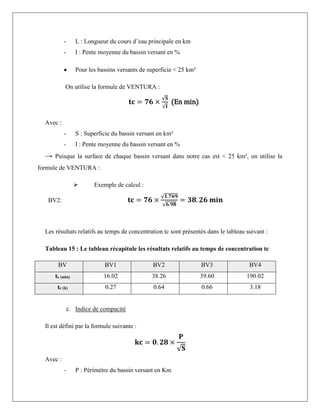 - L : Longueur du cours d’eau principale en km
- I : Pente moyenne du bassin versant en %
 Pour les bassins versants de superficie < 25 km²
On utilise la formule de VENTURA :
𝐭𝐜 = 𝟕𝟔 ×
√𝐒
√𝐈
(En min)
Avec :
- S : Superficie du bassin versant en km²
- I : Pente moyenne du bassin versant en %
→ Puisque la surface de chaque bassin versant dans notre cas est < 25 km², on utilise la
formule de VENTURA :
 Exemple de calcul :
BV2: 𝐭𝐜 = 𝟕𝟔 ×
√𝟏.𝟕𝟔𝟗
√𝟔.𝟗𝟖
= 𝟑𝟖. 𝟐𝟔 𝐦𝐢𝐧
Les résultats relatifs au temps de concentration tc sont présentés dans le tableau suivant :
Tableau 15 : Le tableau récapitule les résultats relatifs au temps de concentration tc
BV BV1 BV2 BV3 BV4
tc (min) 16.02 38.26 39.60 190.02
tc (h) 0.27 0.64 0.66 3.18
c. Indice de compacité
Il est défini par la formule suivante :
𝐤𝐜 = 𝟎. 𝟐𝟖 ×
𝐏
√𝐒
Avec :
- P : Périmètre du bassin versant en Km
 