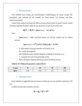 2. Méthode Ghorbel
Cette méthode tient compte des caractéristiques morphologiques du bassin versant. Par
conséquent, cette méthode est très sensible aux fortes pentes. Les résultats sont donc
relativement faibles.
A partir d'une analyse statistique des débits maximas observés dans la région, l'auteur a établi
la relation régionale donnant le débit de crue de retour T et qui s'écrit comme suit :
𝐐(𝐓) = 𝐑(𝐓) × 𝐐𝐦𝐚𝐱 (moy) En (𝐦𝟑
/𝐬)
Avec :
- 𝐐𝐦𝐚𝐱 (moy) = débit maximum moyen en (m3
/s), exprimé par la relation
suivante :
𝐐𝐦𝐚𝐱 (moy) = 𝑺𝟎.𝟖
[𝟏. 𝟎𝟕𝟓(√𝐏∆𝐇/𝐋/𝐊𝐜) − 𝟎. 𝟐𝟑𝟐]
- P : Pluviométrie moyenne annuelle sur le bassin, en m
- Kc : Indice de compacité
- ∆H : Différence entre l'altitude Médiane et l'altitude à l'exutoire, en m
- L : Longueur du cours d’eau principale, en km
- R(T) : Paramètre régional, déterminé à partir du tableau suivant :
Tableau 18 : Tableau de paramètre régional R (T)
T (ans) 10 20 50 100
R(T) 1.98 2.84 4.4 6.04
3. Méthode de Kallel
Cette méthode est applicable pour les bassins versants qui ont une superficie supérieure à 50
km²
Le débit est donné par la formule suivante :
𝐐 = 𝐐𝟎 × 𝐒𝛂
× 𝐓𝛃
 